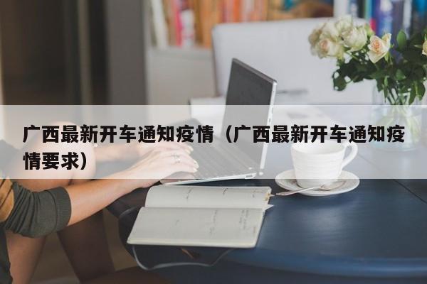 广西最新开车通知疫情（广西最新开车通知疫情要求）