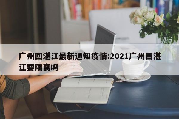 广州回湛江最新通知疫情:2021广州回湛江要隔离吗