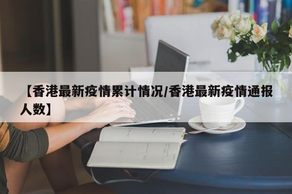 【香港最新疫情累计情况/香港最新疫情通报人数】