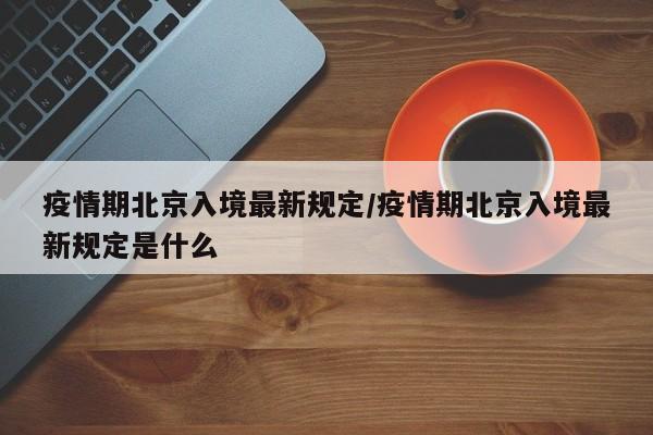 疫情期北京入境最新规定/疫情期北京入境最新规定是什么