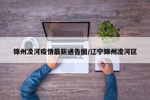 锦州凌河疫情最新通告图/辽宁锦州凌河区