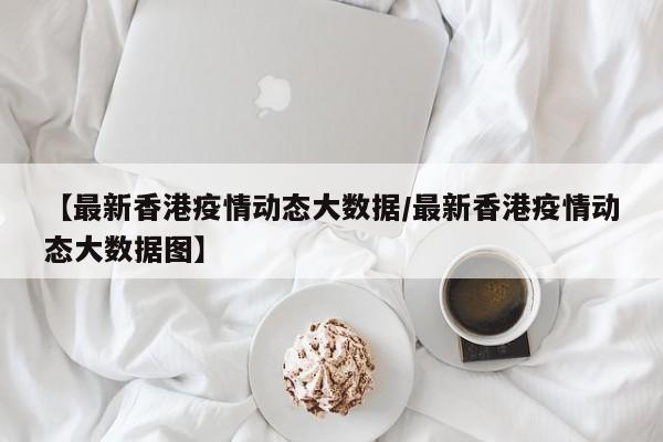 【最新香港疫情动态大数据/最新香港疫情动态大数据图】