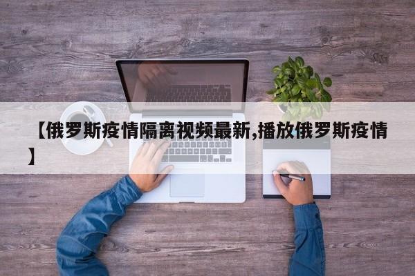 【俄罗斯疫情隔离视频最新,播放俄罗斯疫情】