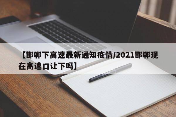 【邯郸下高速最新通知疫情/2021邯郸现在高速口让下吗】