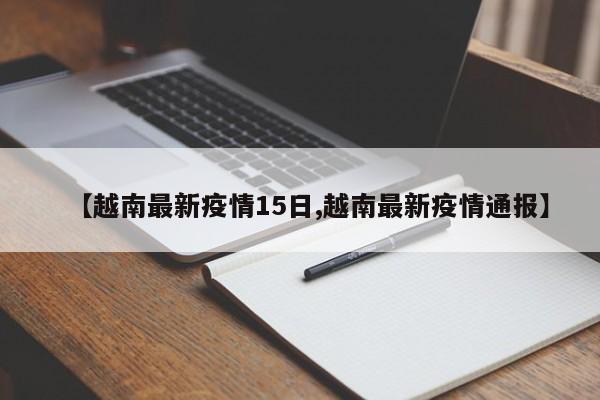 【越南最新疫情15日,越南最新疫情通报】