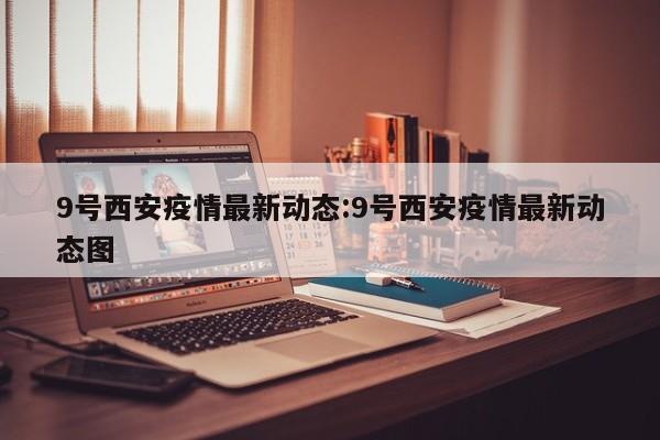 9号西安疫情最新动态:9号西安疫情最新动态图