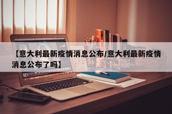 【意大利最新疫情消息公布/意大利最新疫情消息公布了吗】