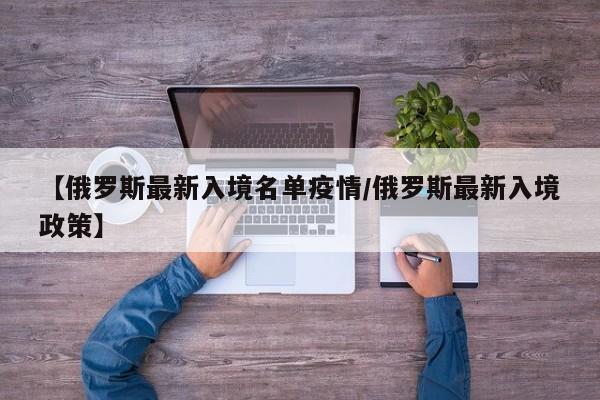 【俄罗斯最新入境名单疫情/俄罗斯最新入境政策】