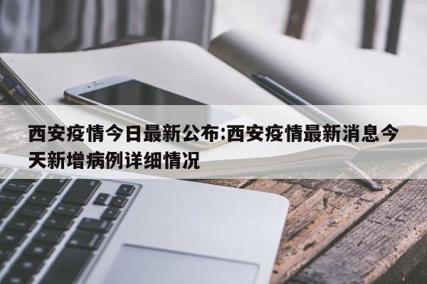 西安疫情今日最新公布:西安疫情最新消息今天新增病例详细情况