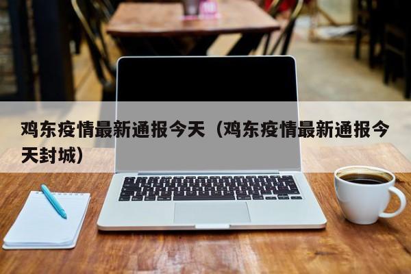 鸡东疫情最新通报今天（鸡东疫情最新通报今天封城）