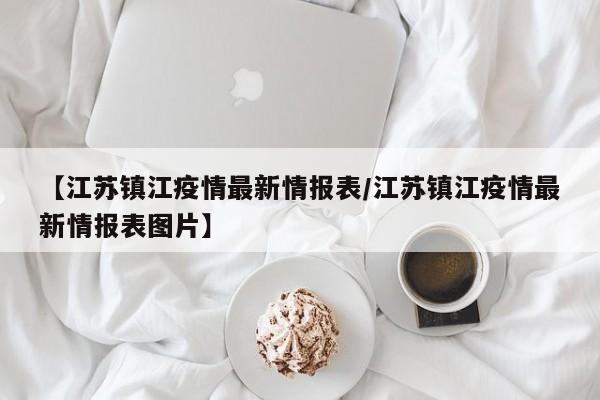 【江苏镇江疫情最新情报表/江苏镇江疫情最新情报表图片】