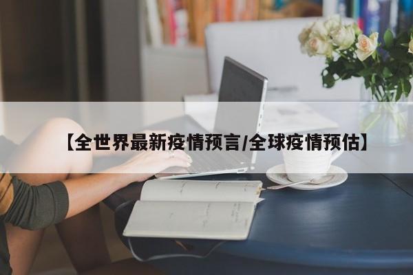 【全世界最新疫情预言/全球疫情预估】