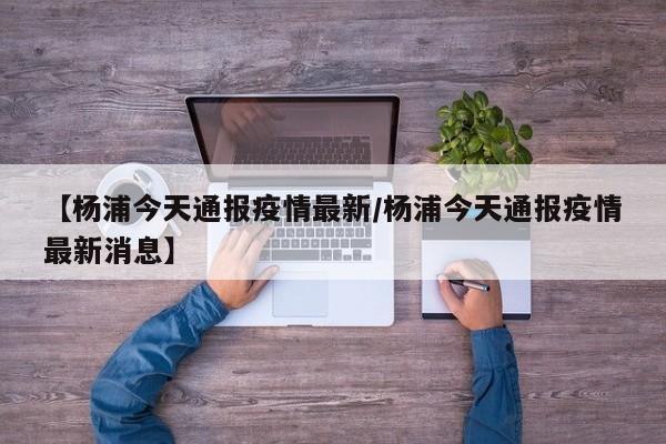 【杨浦今天通报疫情最新/杨浦今天通报疫情最新消息】