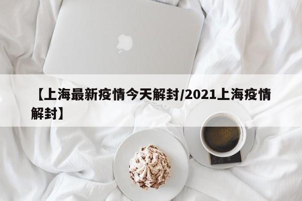 【上海最新疫情今天解封/2021上海疫情解封】