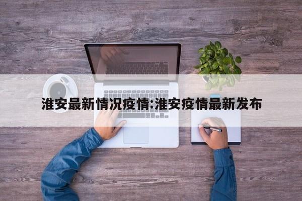 淮安最新情况疫情:淮安疫情最新发布