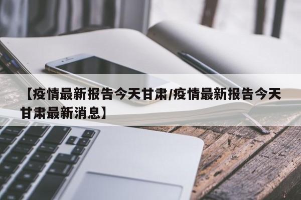 【疫情最新报告今天甘肃/疫情最新报告今天甘肃最新消息】