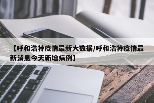 【呼和浩特疫情最新大数据/呼和浩特疫情最新消息今天新增病例】