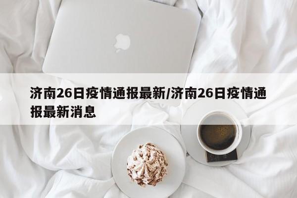 济南26日疫情通报最新/济南26日疫情通报最新消息