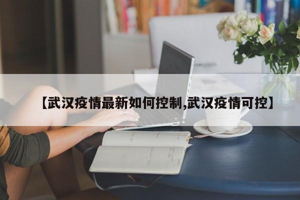 【武汉疫情最新如何控制,武汉疫情可控】
