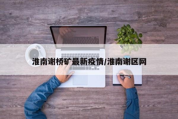 淮南谢桥矿最新疫情/淮南谢区网