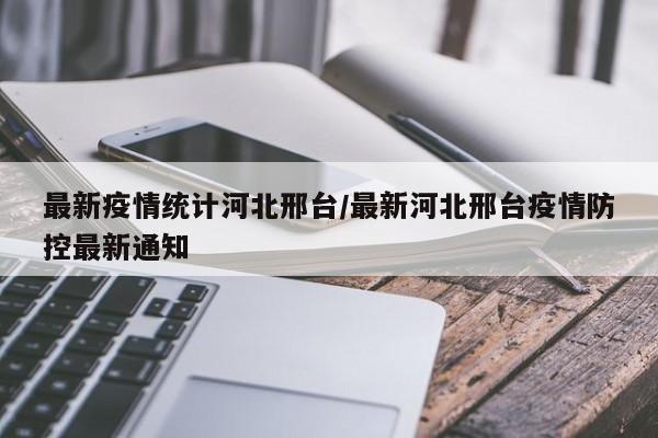 最新疫情统计河北邢台/最新河北邢台疫情防控最新通知