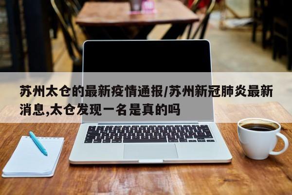 苏州太仓的最新疫情通报/苏州新冠肺炎最新消息,太仓发现一名是真的吗