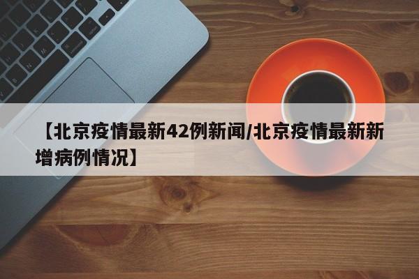 【北京疫情最新42例新闻/北京疫情最新新增病例情况】