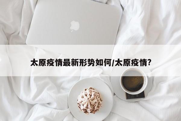 太原疫情最新形势如何/太原疫情?