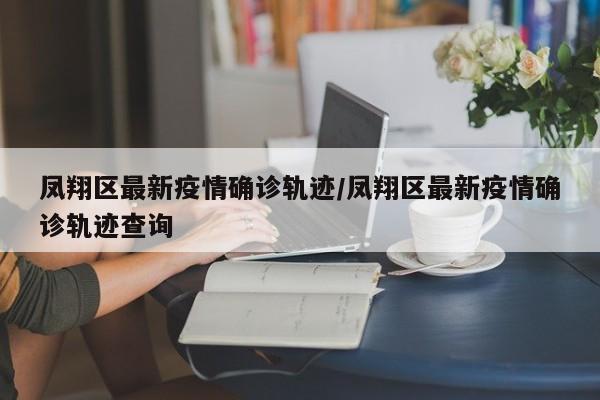 凤翔区最新疫情确诊轨迹/凤翔区最新疫情确诊轨迹查询