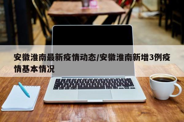 安徽淮南最新疫情动态/安徽淮南新增3例疫情基本情况