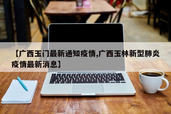 【广西玉门最新通知疫情,广西玉林新型肺炎疫情最新消息】