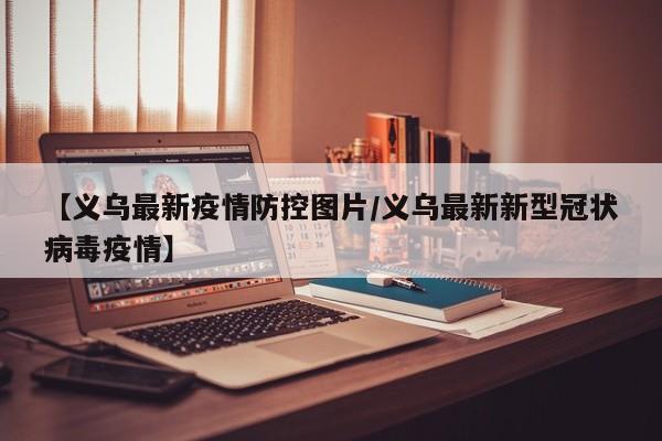 【义乌最新疫情防控图片/义乌最新新型冠状病毒疫情】