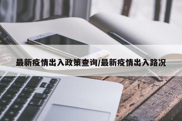 最新疫情出入政策查询/最新疫情出入路况