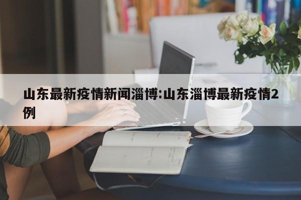 山东最新疫情新闻淄博:山东淄博最新疫情2例