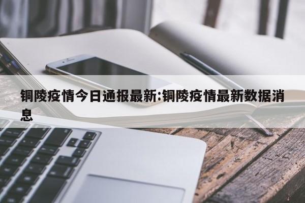 铜陵疫情今日通报最新:铜陵疫情最新数据消息