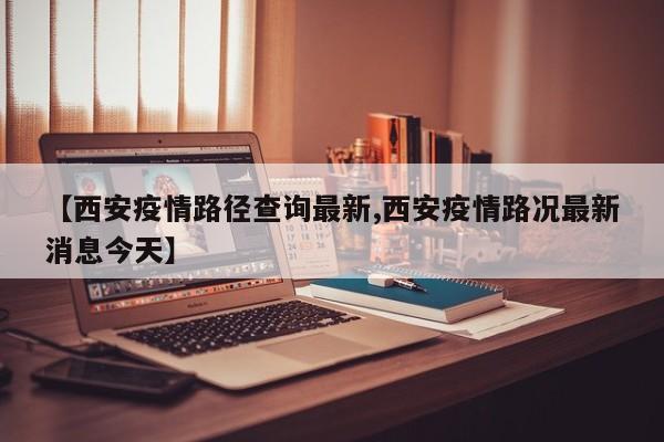 【西安疫情路径查询最新,西安疫情路况最新消息今天】