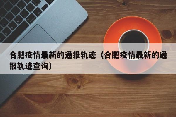 合肥疫情最新的通报轨迹（合肥疫情最新的通报轨迹查询）