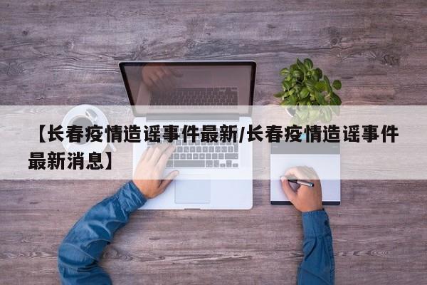 【长春疫情造谣事件最新/长春疫情造谣事件最新消息】