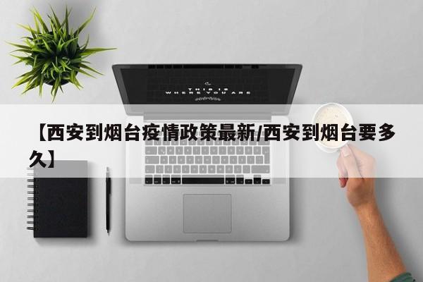 【西安到烟台疫情政策最新/西安到烟台要多久】