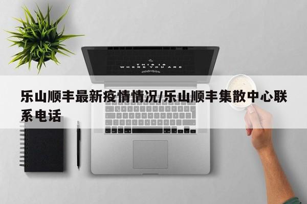 乐山顺丰最新疫情情况/乐山顺丰集散中心联系电话