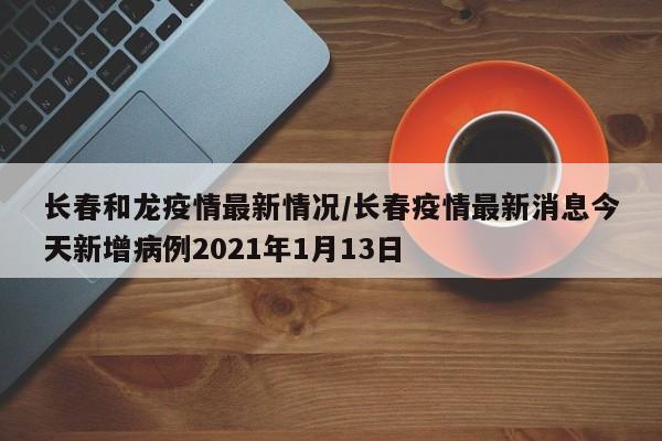 长春和龙疫情最新情况/长春疫情最新消息今天新增病例2021年1月13日