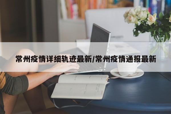 常州疫情详细轨迹最新/常州疫情通报最新