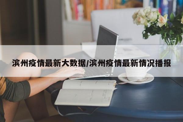 滨州疫情最新大数据/滨州疫情最新情况播报
