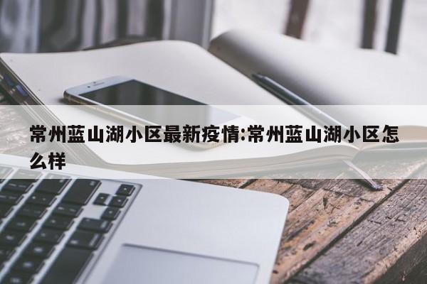 常州蓝山湖小区最新疫情:常州蓝山湖小区怎么样