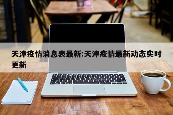 天津疫情消息表最新:天津疫情最新动态实时更新