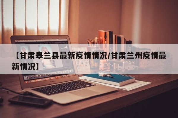 【甘肃皋兰县最新疫情情况/甘肃兰州疫情最新情况】