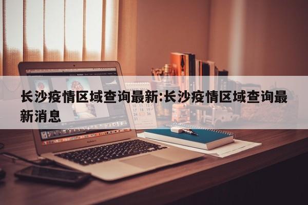长沙疫情区域查询最新:长沙疫情区域查询最新消息