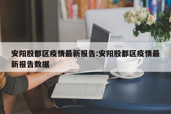 安阳殷都区疫情最新报告:安阳殷都区疫情最新报告数据