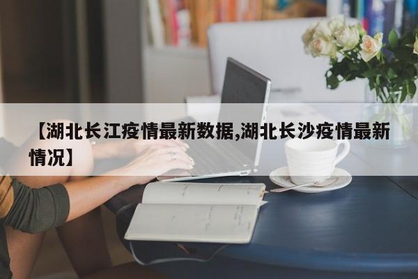 【湖北长江疫情最新数据,湖北长沙疫情最新情况】