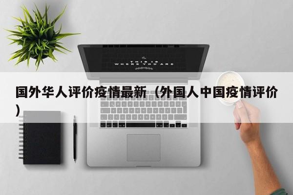 国外华人评价疫情最新（外国人中国疫情评价）